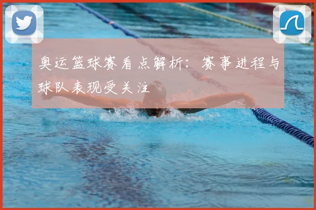 奥运篮球赛看点解析：赛事进程与球队表现受关注