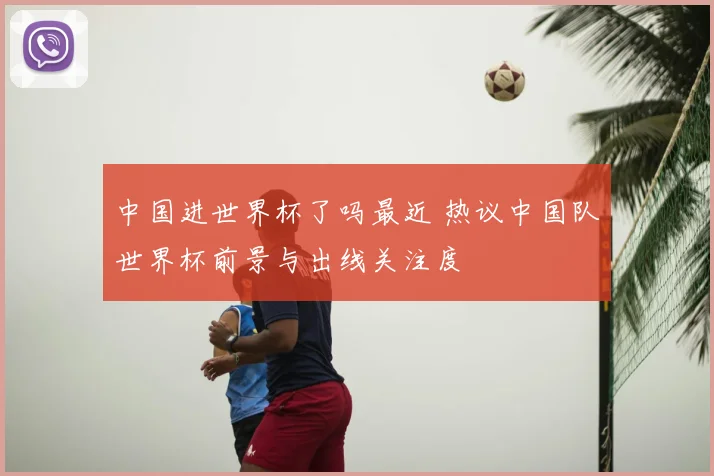 中国进世界杯了吗最近 热议中国队世界杯前景与出线关注度