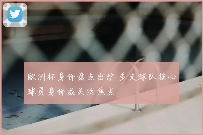 欧洲杯身价盘点出炉 多支球队核心球员身价成关注焦点