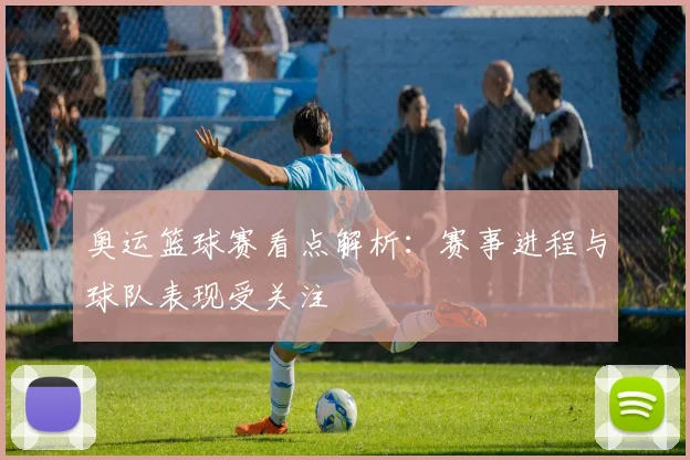 奥运篮球赛看点解析：赛事进程与球队表现受关注