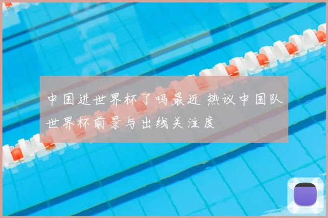 中国进世界杯了吗最近 热议中国队世界杯前景与出线关注度